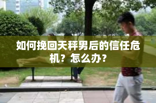 如何挽回天秤男后的信任危机？怎么办？