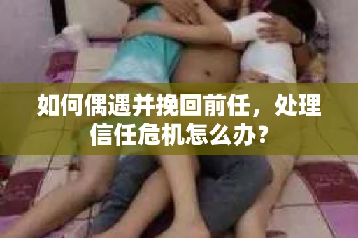 如何偶遇并挽回前任，处理信任危机怎么办？