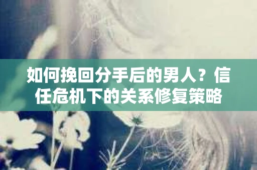 如何挽回分手后的男人？信任危机下的关系修复策略