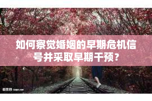 如何察觉婚姻的早期危机信号并采取早期干预？