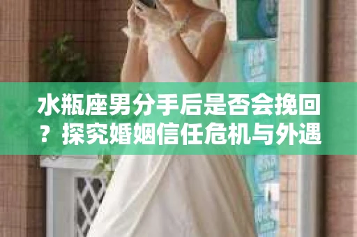 水瓶座男分手后是否会挽回？探究婚姻信任危机与外遇嫌疑的应对策略