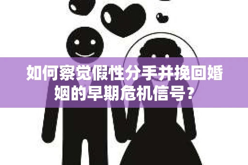 如何察觉假性分手并挽回婚姻的早期危机信号？