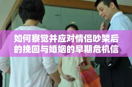如何察觉并应对情侣吵架后的挽回与婚姻的早期危机信号？