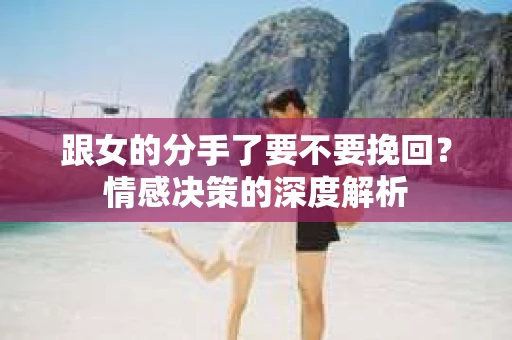 跟女的分手了要不要挽回？情感决策的深度解析