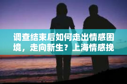 调查结束后如何走出情感困境，走向新生？上海情感挽回婚姻公司给出的专业建议
