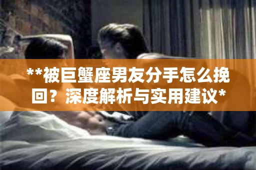 **被巨蟹座男友分手怎么挽回？深度解析与实用建议**