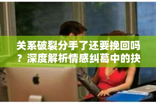 关系破裂分手了还要挽回吗？深度解析情感纠葛中的抉择