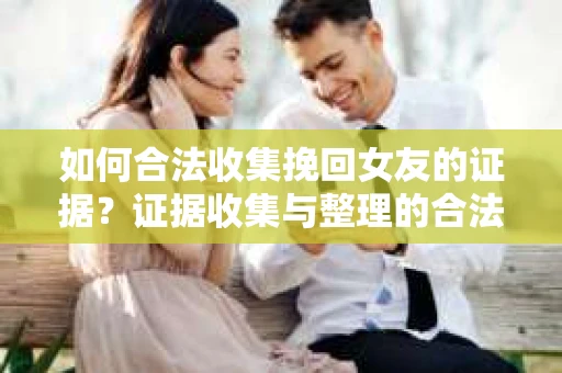 如何合法收集挽回女友的证据？证据收集与整理的合法策略怎么办？