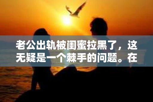 老公出轨被闺蜜拉黑了，这无疑是一个棘手的问题。在这个问题上，我想要和大家分享一下我的看法和经历，希望能给大家带来一些启示。