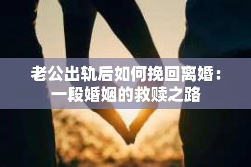 老公出轨后如何挽回离婚：一段婚姻的救赎之路