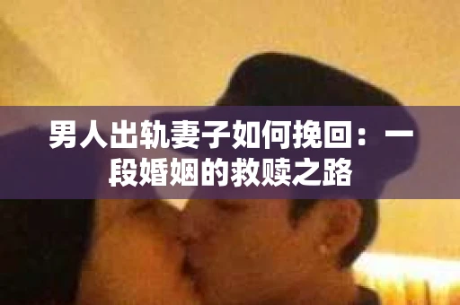 男人出轨妻子如何挽回：一段婚姻的救赎之路