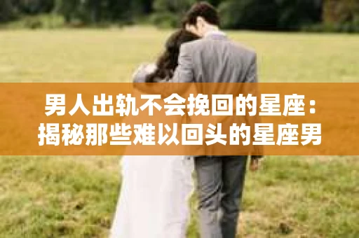 男人出轨不会挽回的星座：揭秘那些难以回头的星座男