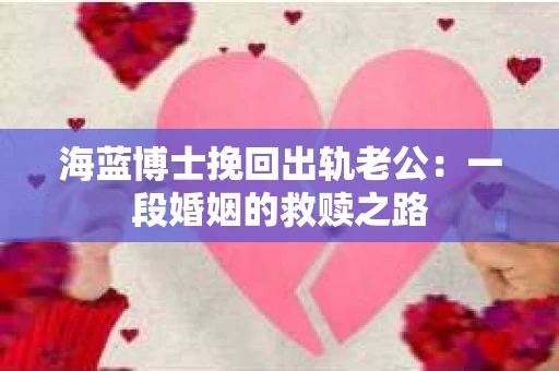 海蓝博士挽回出轨老公：一段婚姻的救赎之路