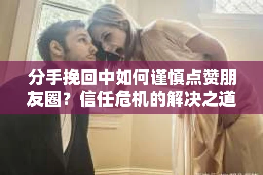 分手挽回中如何谨慎点赞朋友圈？信任危机的解决之道