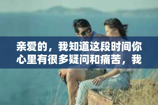 亲爱的，我知道这段时间你心里有很多疑问和痛苦，我也一样。我们在一起的时光，有欢笑也有泪水，那些美好的回忆，我永远都不会忘记。今天，我想通过这条短信，向你表达我的一些想法。