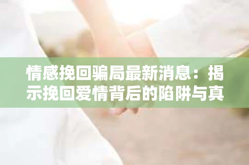 情感挽回骗局最新消息：揭示挽回爱情背后的陷阱与真相
