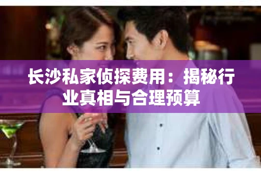 长沙私家侦探费用：揭秘行业真相与合理预算