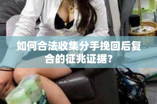 如何合法收集分手挽回后复合的征兆证据？