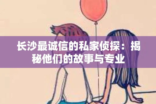长沙最诚信的私家侦探：揭秘他们的故事与专业