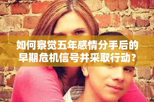 如何察觉五年感情分手后的早期危机信号并采取行动？