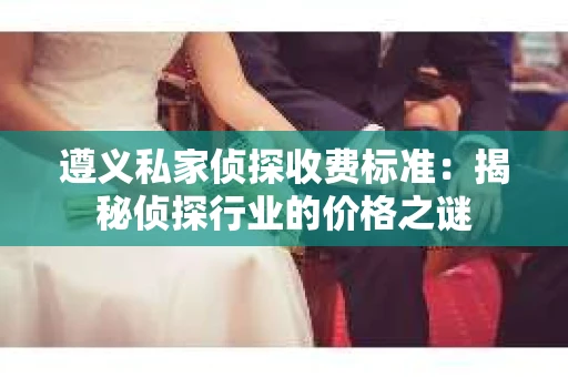 遵义私家侦探收费标准：揭秘侦探行业的价格之谜