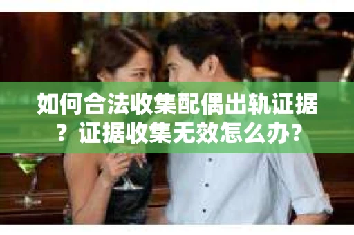如何合法收集配偶出轨证据？证据收集无效怎么办？