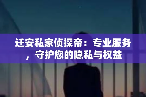 迁安私家侦探帝：专业服务，守护您的隐私与权益