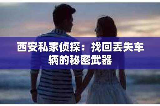 西安私家侦探：找回丢失车辆的秘密武器