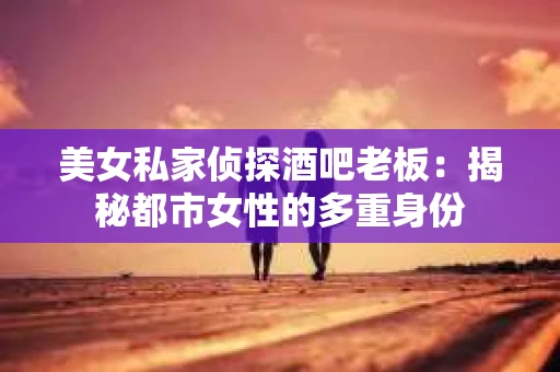 美女私家侦探酒吧老板:揭秘都市女性的多重身份 美女私家侦探酒吧老板:揭秘都市女性的多重身份