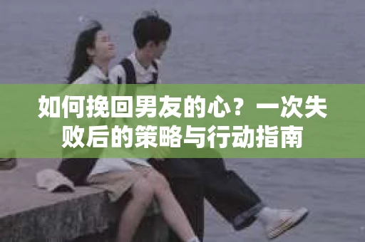 如何挽回男友的心？一次失败后的策略与行动指南