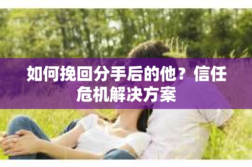 如何挽回分手后的他？信任危机解决方案