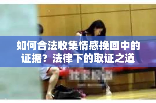 如何合法收集情感挽回中的证据？法律下的取证之道