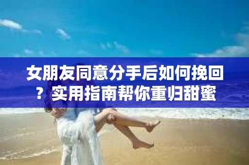 女朋友同意分手后如何挽回？实用指南帮你重归甜蜜
