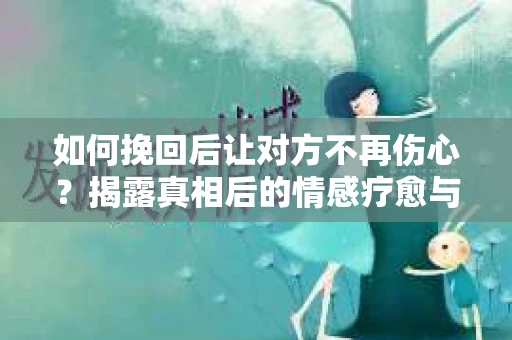 如何挽回后让对方不再伤心?揭露真相后的情感疗愈与前行计划 如何挽回后让对方不再伤心?揭露真相后的情感疗愈与前行计划