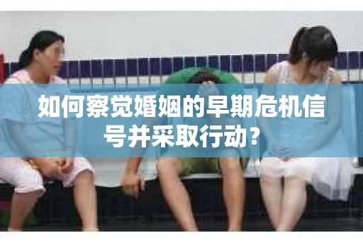 如何察觉婚姻的早期危机信号并采取行动？