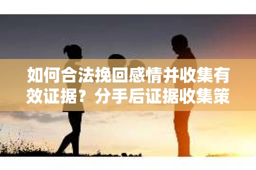 如何合法挽回感情并收集有效证据？分手后证据收集策略