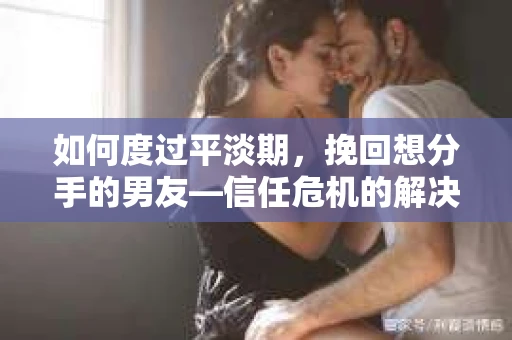 如何度过平淡期，挽回想分手的男友—信任危机的解决之道