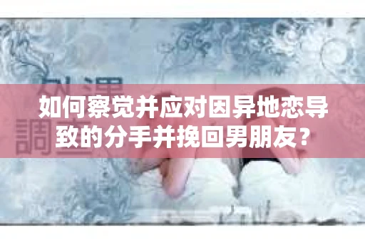 如何察觉并应对因异地恋导致的分手并挽回男朋友？