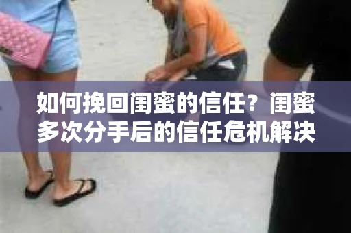 如何挽回闺蜜的信任？闺蜜多次分手后的信任危机解决方案
