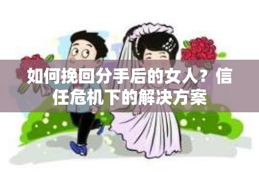 如何挽回分手后的女人？信任危机下的解决方案