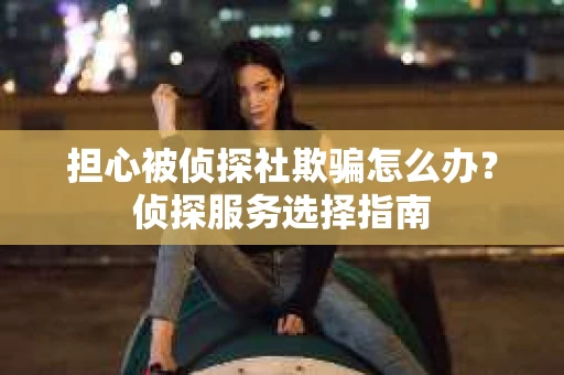 担心被侦探社欺骗怎么办？侦探服务选择指南