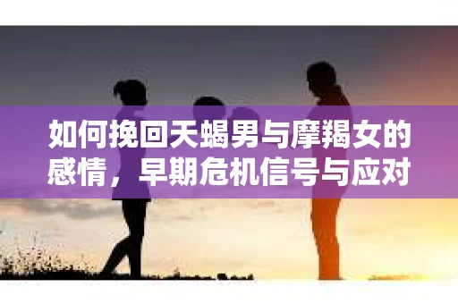 如何挽回天蝎男与摩羯女的感情，早期危机信号与应对策略