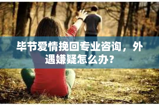毕节爱情挽回专业咨询,外遇嫌疑怎么办? 毕节爱情挽回专业咨询,外遇嫌疑怎么办?