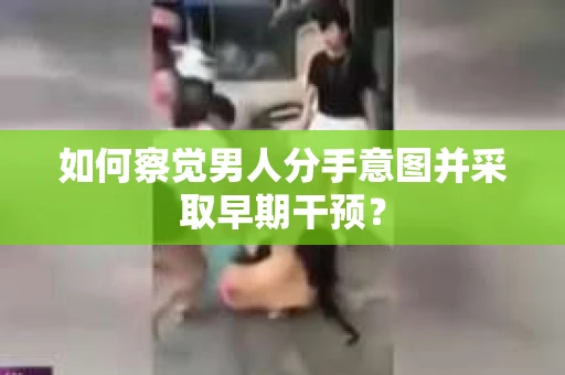 如何察觉男人分手意图并采取早期干预？