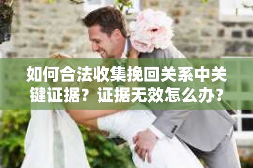 如何合法收集挽回关系中关键证据?证据无效怎么办? 如何合法收集挽回关系中关键证据?证据无效怎么办?