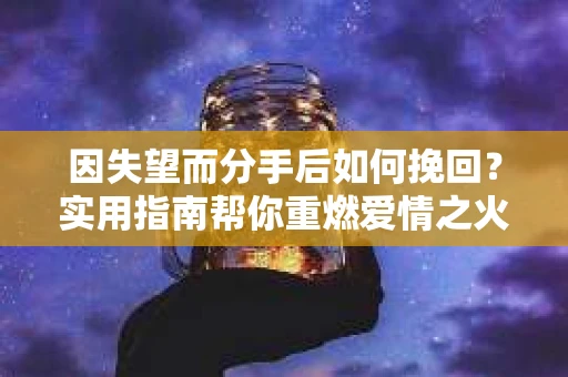 因失望而分手后如何挽回？实用指南帮你重燃爱情之火