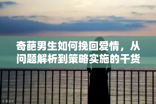 奇葩男生如何挽回爱情,从问题解析到策略实施的干货指南 奇葩男生如何挽回爱情,从问题解析到策略实施的干货指南