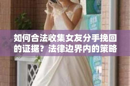 如何合法收集女友分手挽回的证据？法律边界内的策略与技巧