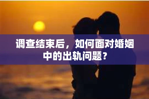 调查结束后,如何面对婚姻中的出轨问题? 调查结束后,如何面对婚姻中的出轨问题?