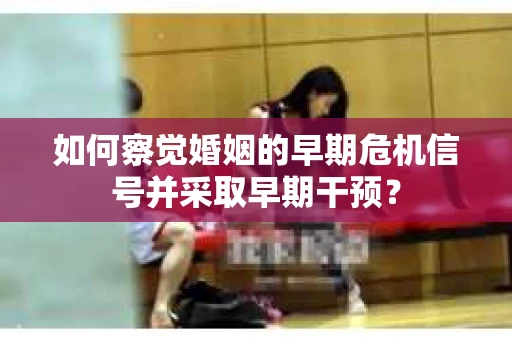 如何察觉婚姻的早期危机信号并采取早期干预? 如何察觉婚姻的早期危机信号并采取早期干预?
